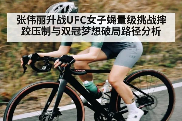 张伟丽升战UFC女子蝇量级挑战摔跤压制与双冠梦想破局路径分析