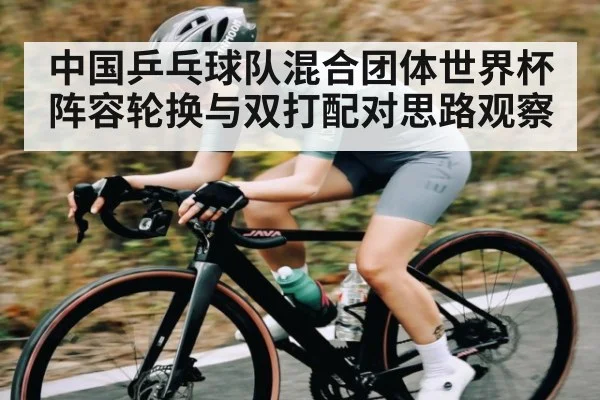 中国乒乓球队混合团体世界杯阵容轮换与双打配对思路观察 | kaiyun