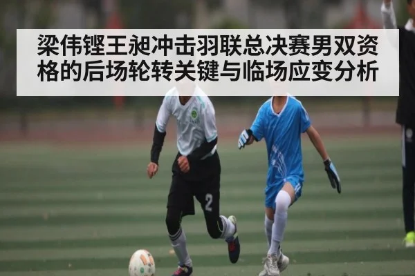 梁伟铿王昶冲击羽联总决赛男双资格的后场轮转关键与临场应变分析 | kaiyun